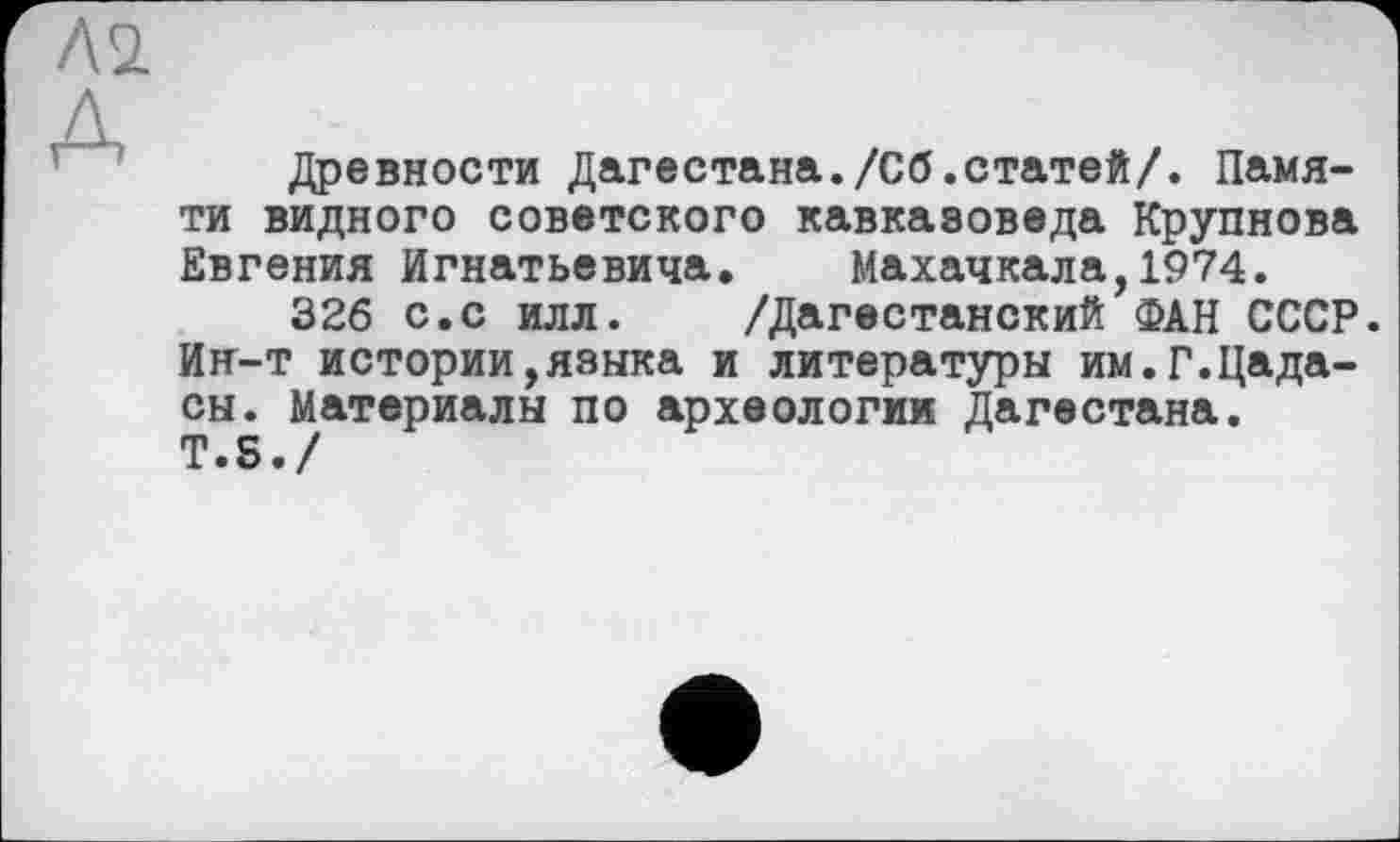 ﻿Л 2.
д
Древности Дагестана./Сб.статей/. Памяти видного советского кавказоведа Крупнова Евгения Игнатьевича. Махачкала,1974.
326 с.с илл. /Дагестанский ФАН СССР. Ин-т истории,языка и литературы им.Г.Цада-сы. Материалы по археологии Дагестана.
T.S./